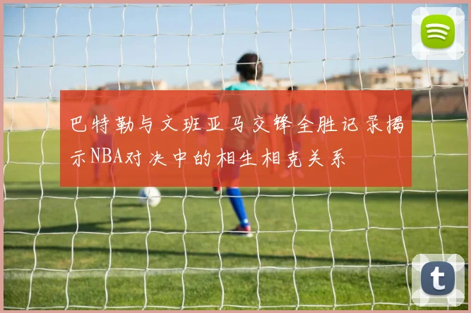 巴特勒与文班亚马交锋全胜记录揭示NBA对决中的相生相克关系