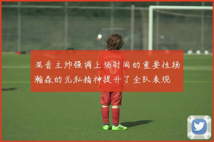 混音主帅强调上场时间的重要性杨瀚森的无私精神提升了全队表现