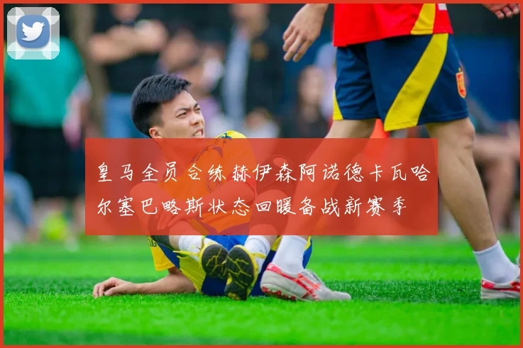 皇马全员合练赫伊森阿诺德卡瓦哈尔塞巴略斯状态回暖备战新赛季