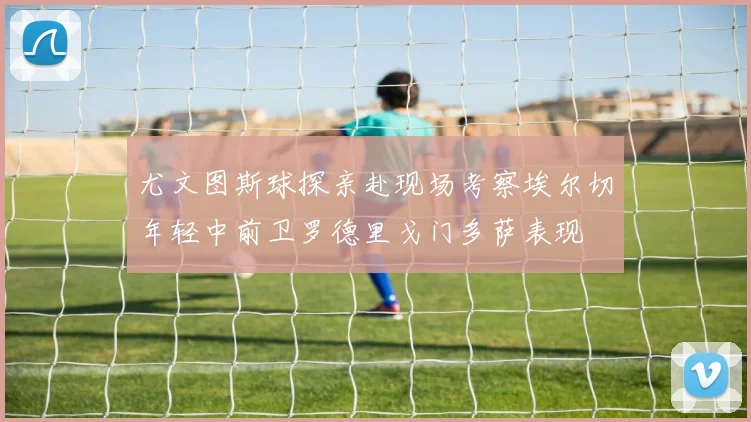尤文图斯球探亲赴现场考察埃尔切年轻中前卫罗德里戈门多萨表现