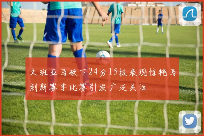 文班亚马砍下24分15板表现惊艳马刺新赛季比赛引发广泛关注