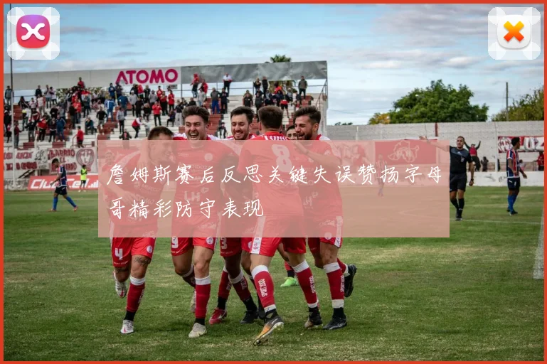 詹姆斯赛后反思关键失误赞扬字母哥精彩防守表现