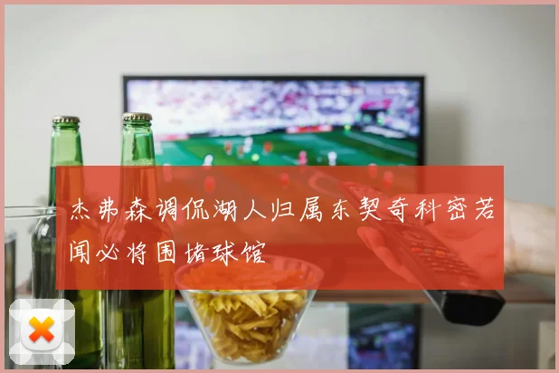 杰弗森调侃湖人归属东契奇科密若闻必将围堵球馆