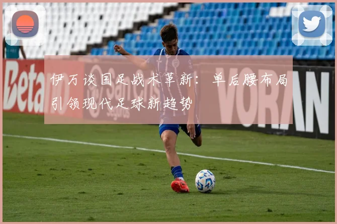 伊万谈国足战术革新：单后腰布局引领现代足球新趋势