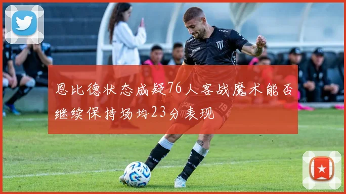 恩比德状态成疑76人客战魔术能否继续保持场均23分表现