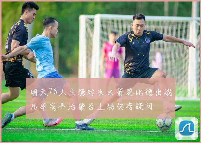 明天76人主场对决火箭恩比德出战几率高乔治能否上场仍存疑问