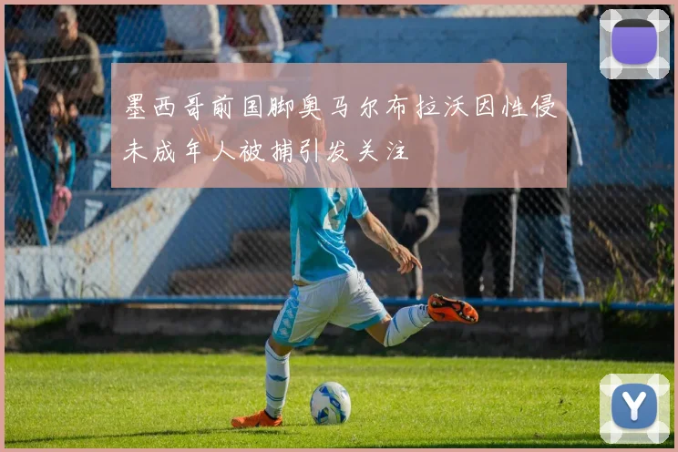 墨西哥前国脚奥马尔布拉沃因性侵未成年人被捕引发关注