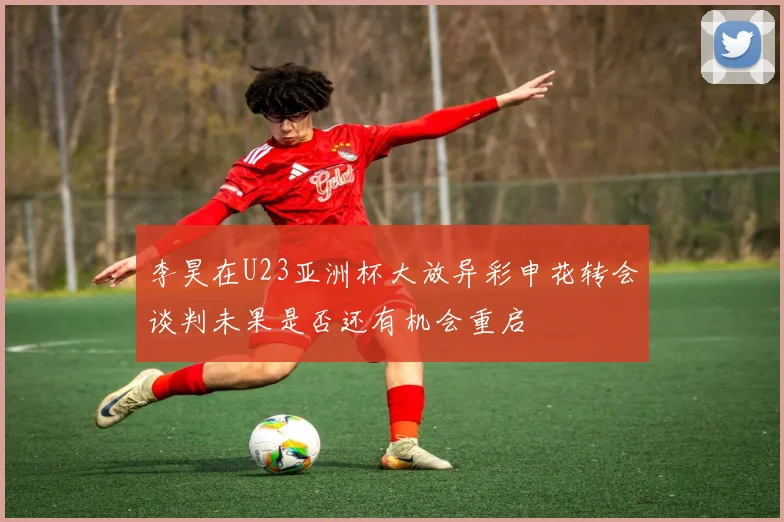 李昊在U23亚洲杯大放异彩申花转会谈判未果是否还有机会重启