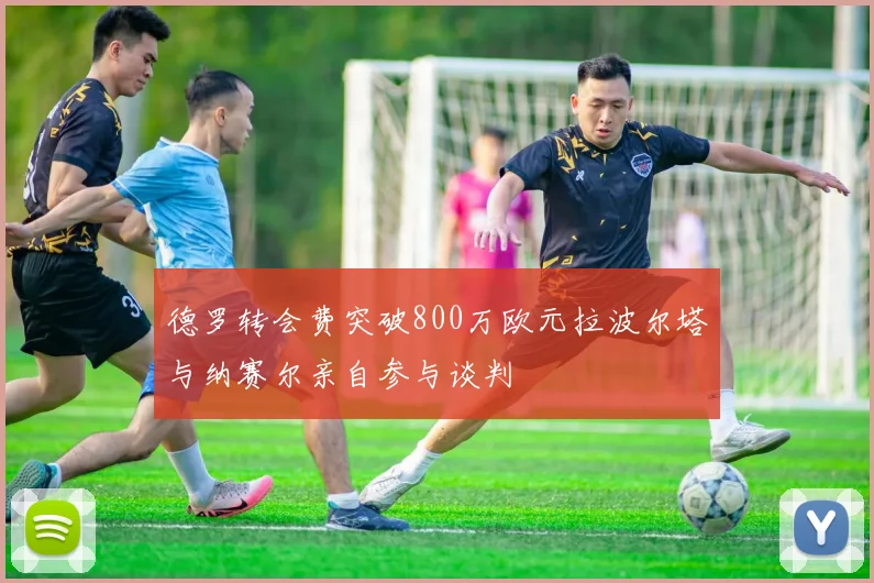 德罗转会费突破800万欧元拉波尔塔与纳赛尔亲自参与谈判