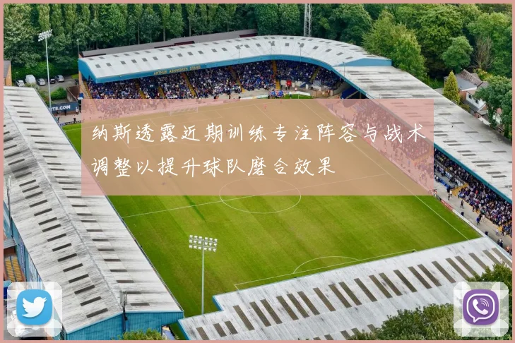 纳斯透露近期训练专注阵容与战术调整以提升球队磨合效果