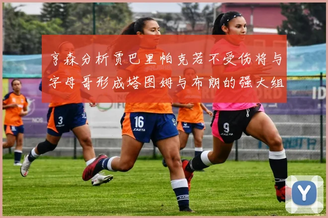 亨森分析贾巴里帕克若不受伤将与字母哥形成塔图姆与布朗的强大组合