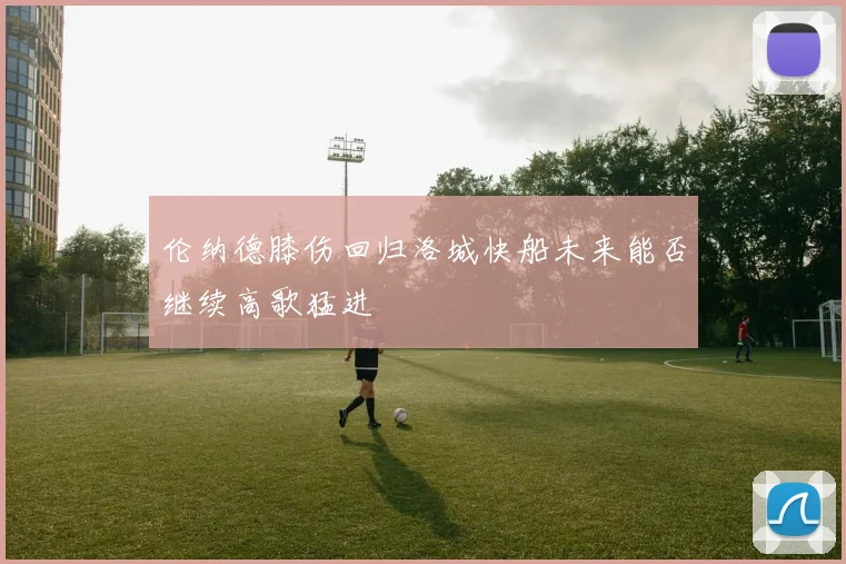 伦纳德膝伤回归洛城快船未来能否继续高歌猛进