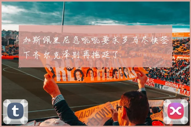 加斯佩里尼急吼吼要求罗马尽快签下齐尔克泽别再拖延了