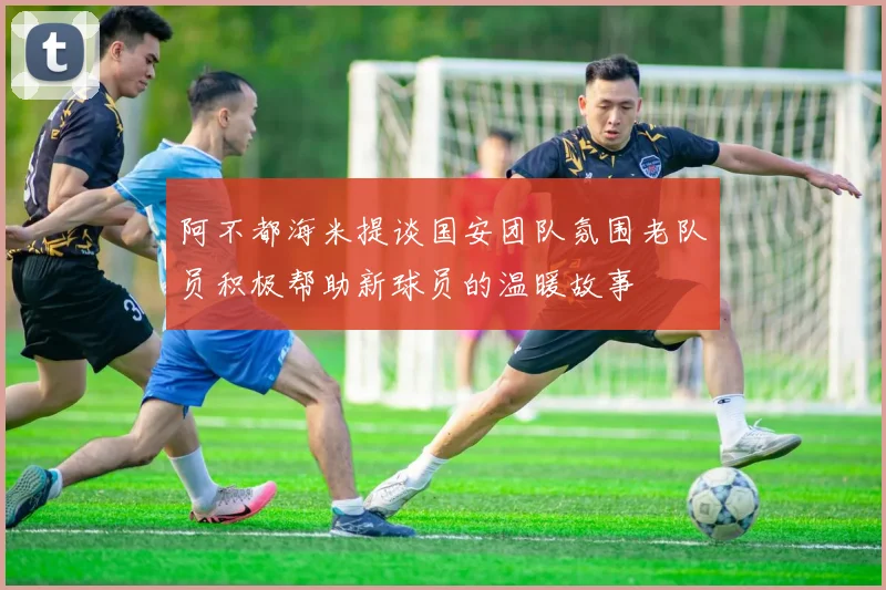 阿不都海米提谈国安团队氛围老队员积极帮助新球员的温暖故事