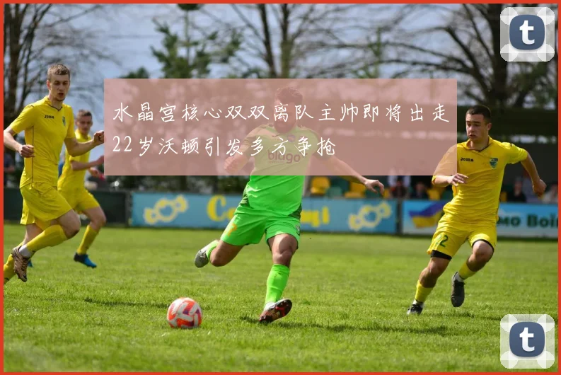 水晶宫核心双双离队主帅即将出走22岁沃顿引发多方争抢