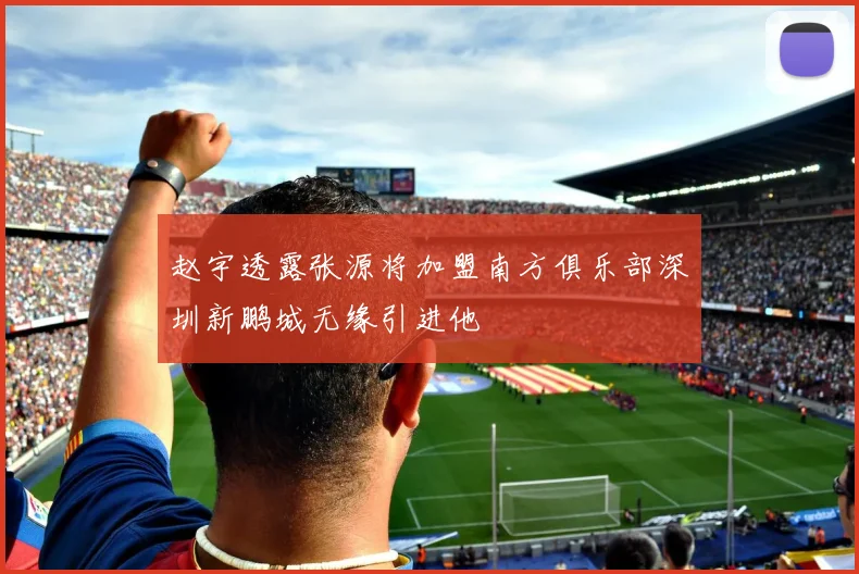 赵宇透露张源将加盟南方俱乐部深圳新鹏城无缘引进他
