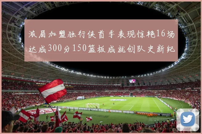 浓眉加盟独行侠首季表现惊艳16场达成300分150篮板成就创队史新纪录