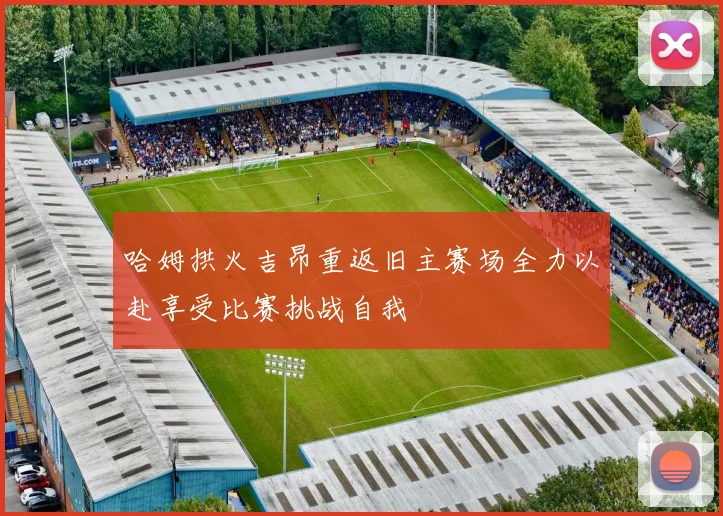 哈姆拱火吉昂重返旧主赛场全力以赴享受比赛挑战自我