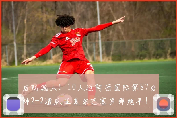 后防漏人！10人迈阿密国际第87分钟2-2遭瓜亚基尔巴塞罗那绝平！