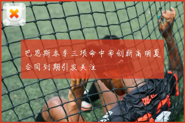 巴恩斯本季三项命中率创新高明夏合同到期引发关注