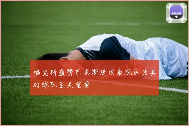 福克斯盛赞巴恩斯进攻表现认为其对球队至关重要