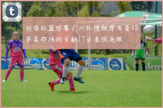 洲俱杯篮球赛广州队惜败摩洛哥AS萨莱邵炜昀贡献17分表现亮眼