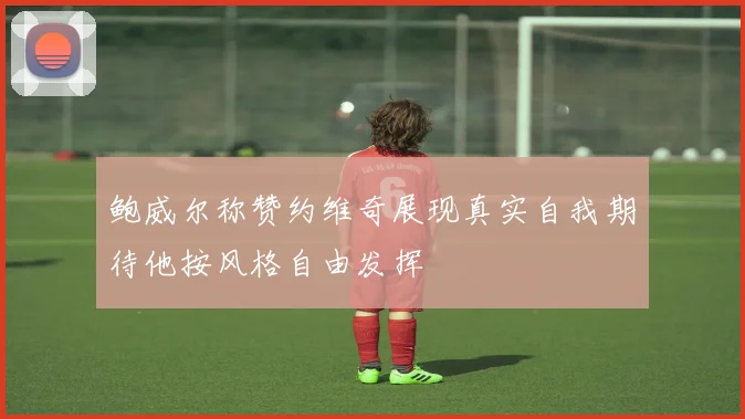 鲍威尔称赞约维奇展现真实自我期待他按风格自由发挥